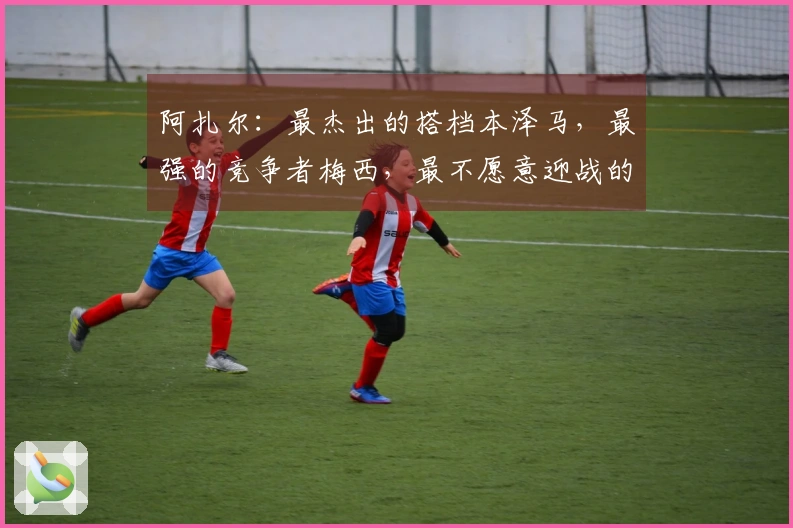 阿扎尔：最杰出的搭档本泽马，最强的竞争者梅西，最不愿意迎战的沃克