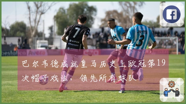 巴尔韦德成就皇马历史上欧冠第19次帽子戏法，领先所有球队