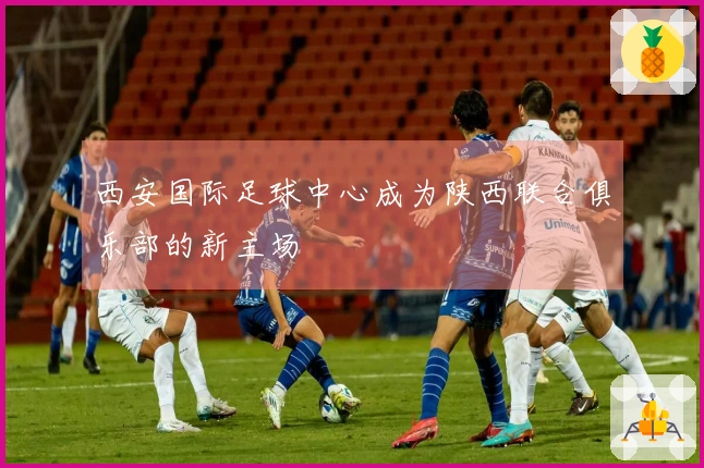 西安国际足球中心成为陕西联合俱乐部的新主场