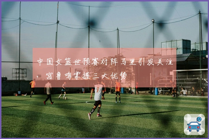 中国女篮世预赛对阵马里引发关注，宫鲁鸣掌握三大优势