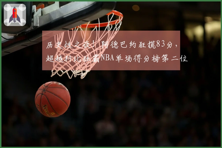 历史性之夜！阿德巴约狂揽83分，超越科比独霸NBA单场得分榜第二位