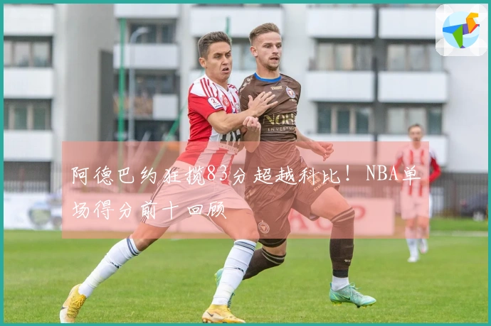 阿德巴约狂揽83分超越科比！NBA单场得分前十回顾
