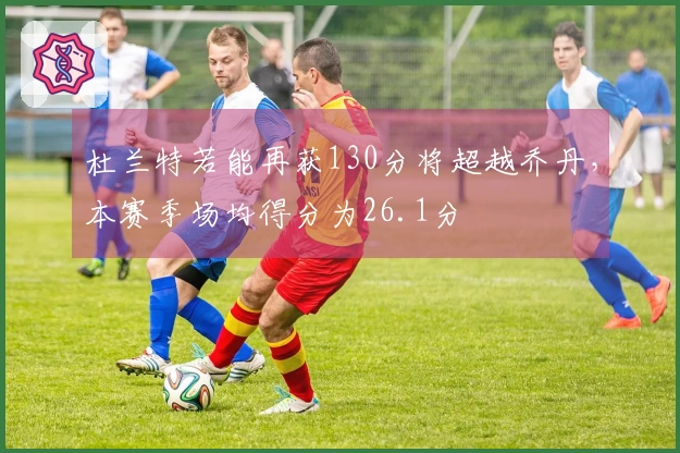杜兰特若能再获130分将超越乔丹，本赛季场均得分为26.1分
