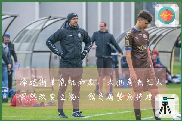 泽连斯基危机加剧，大批乌克兰人突然改变立场，俄乌局势或将进入倒计时？