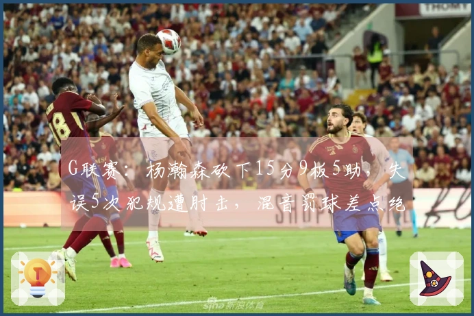 G联赛：杨瀚森砍下15分9板5助，失误5次犯规遭肘击，混音罚球差点绝杀太阳