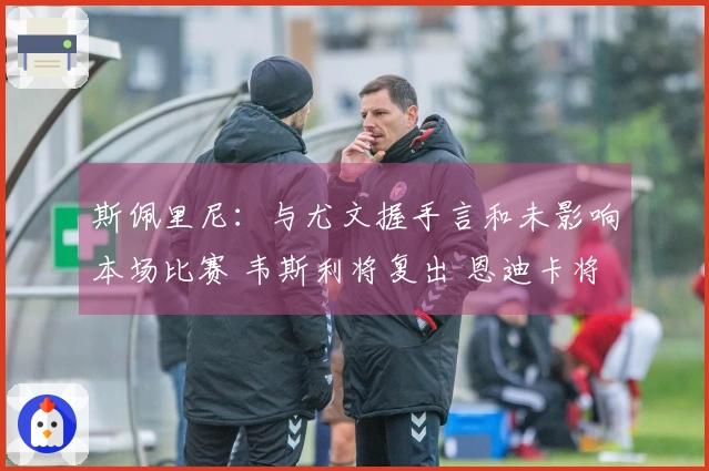 斯佩里尼：与尤文握手言和未影响本场比赛 韦斯利将复出 恩迪卡将缺席