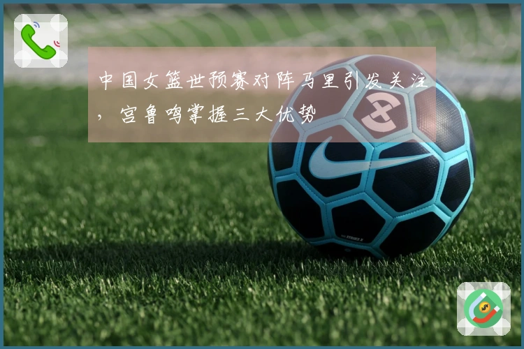 中国女篮世预赛对阵马里引发关注，宫鲁鸣掌握三大优势