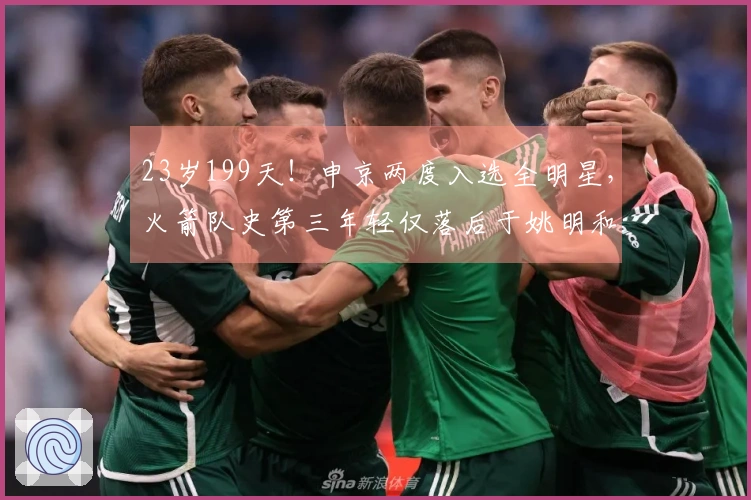 23岁199天！申京两度入选全明星，火箭队史第三年轻仅落后于姚明和“大梦”