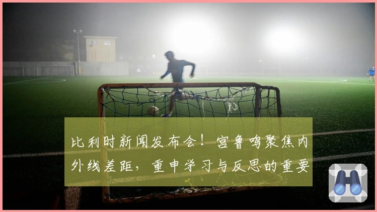 比利时新闻发布会！宫鲁鸣聚焦内外线差距，重申学习与反思的重要性！