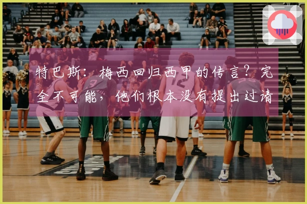 特巴斯：梅西回归西甲的传言？完全不可能，他们根本没有提出过请求