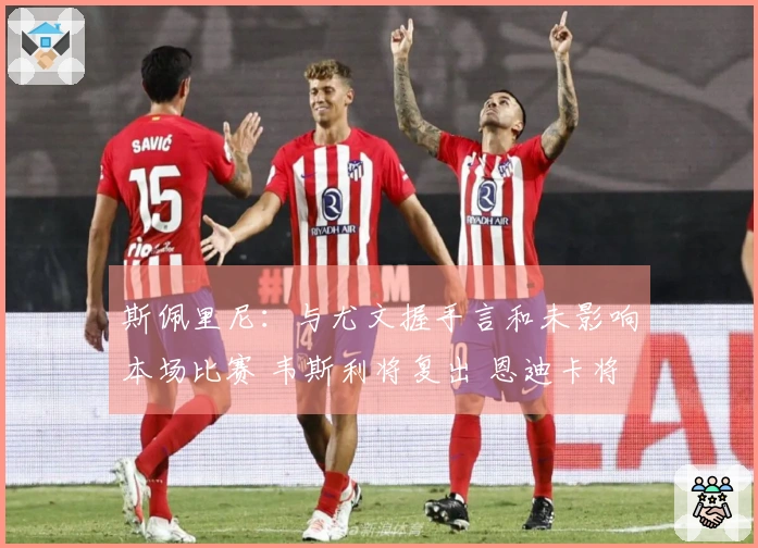 斯佩里尼：与尤文握手言和未影响本场比赛 韦斯利将复出 恩迪卡将缺席