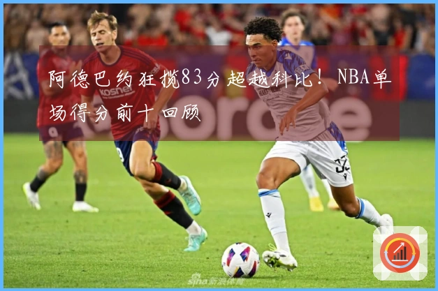 阿德巴约狂揽83分超越科比！NBA单场得分前十回顾