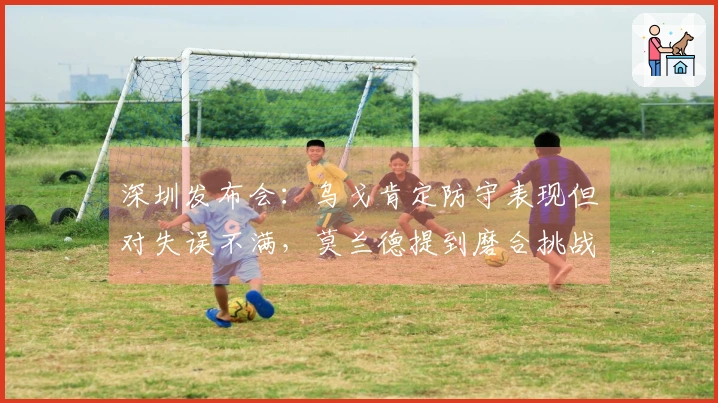 深圳发布会：乌戈肯定防守表现但对失误不满，莫兰德提到磨合挑战！
