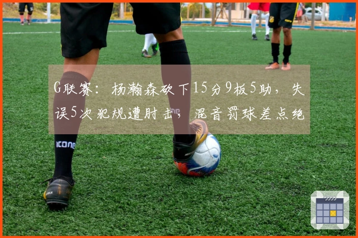 G联赛：杨瀚森砍下15分9板5助，失误5次犯规遭肘击，混音罚球差点绝杀太阳