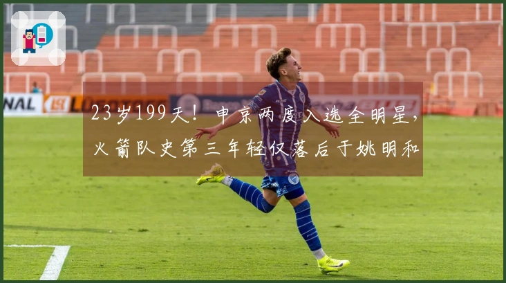 23岁199天！申京两度入选全明星，火箭队史第三年轻仅落后于姚明和“大梦”