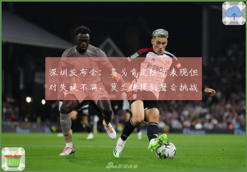 深圳发布会：乌戈肯定防守表现但对失误不满，莫兰德提到磨合挑战！